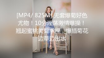 [MP4/ 825M] 无套爆菊好色尤物！10分淫荡激情爆操！翘起蜜桃美臀求操，爆插菊花边草边出水