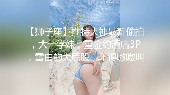 【狮子座】推特大神最新偷拍，大一学妹，重金约酒店3P，雪白的大屁股，干得嗷嗷叫