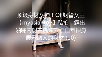 顶级身材女神！OF钢管女王【myasiantoy】私拍，露出啪啪内射白虎嫩穴，日常裸身展示傲人的身材 (10)