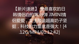 【新片速遞】 我最喜欢的日韩情侣自拍第39弹 JIMINI情侣爱爱，女主颜值超高奶子坚挺，科技的力量就是强大！[4.12G/MP4/01:12:42]