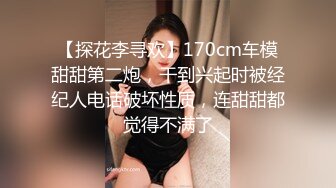 【探花李寻欢】170cm车模甜甜第二炮，干到兴起时被经纪人电话破坏性质，连甜甜都觉得不满了