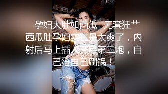 ✨孕妇大肚如西瓜✨无套狂艹西瓜肚孕妇实在是太爽了，内射后马上插入开启第二炮，自己给自己刷锅！