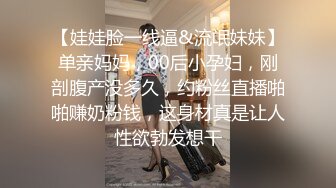 【娃娃脸一线逼&流氓妹妹】单亲妈妈，00后小孕妇，刚剖腹产没多久，约粉丝直播啪啪赚奶粉钱，这身材真是让人性欲勃发想干