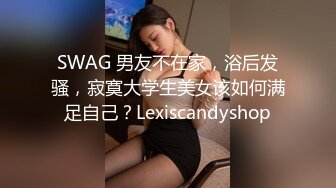 SWAG 男友不在家，浴后发骚，寂寞大学生美女该如何满足自己？Lexiscandyshop