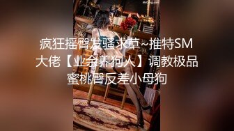 疯狂摇臀发骚求草~推特SM大佬【业余养狗人】调教极品蜜桃臀反差小母狗