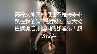 高冷女神又如何还不是得乖乖趴在我的胯下被我骑，被大鸡巴操爽后比谁叫的都淫荡！超级反差