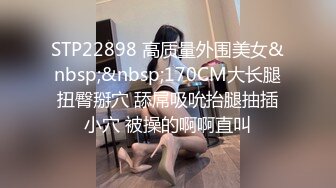 STP22898 高质量外围美女&nbsp;&nbsp;170CM大长腿扭臀掰穴 舔屌吸吮抬腿抽插小穴 被操的啊啊直叫