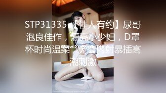 STP31335 【佳人有约】尿哥泡良佳作，漂亮小少妇，D罩杯时尚温柔，无套内射暴插高潮刺激