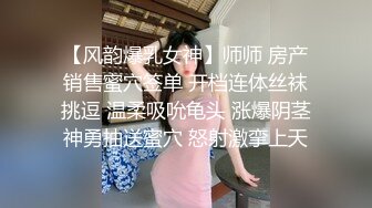 【风韵爆乳女神】师师 房产销售蜜穴签单 开档连体丝袜挑逗 温柔吸吮龟头 涨爆阴茎神勇抽送蜜穴 怒射激挛上天