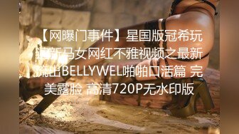 【网曝门事件】星国版冠希玩遍新马女网红不雅视频之最新流出BELLYWEL啪啪口活篇 完美露脸 高清720P无水印版