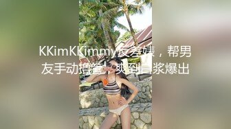 KKimKKimmy反差婊，帮男友手动撸管，爽到白浆爆出