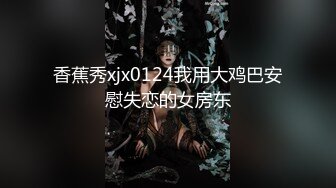 香蕉秀xjx0124我用大鸡巴安慰失恋的女房东