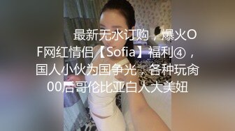 ⚫️⚫️最新无水订购，爆火OF网红情侣【Sofia】福利④，国人小伙为国争光，各种玩肏00后哥伦比亚白人大美妞