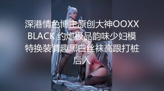 深港情色博主原创大神OOXXBLACK 约炮极品韵味少妇模特换装情趣黑白丝袜高跟打桩后入