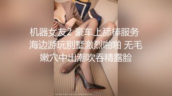 机器女友2 豪车上舔棒服务 海边游玩别墅激烈啪啪 无毛嫩穴中出潮吹吞精露脸