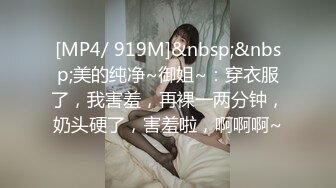 [MP4/ 919M]&nbsp;&nbsp;美的纯净~御姐~：穿衣服了，我害羞，再裸一两分钟，奶头硬了，害羞啦，啊啊啊~