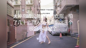 大神高清设备偷拍的女厕，拍了几十上百人终于拍到这三个极品小姐姐了