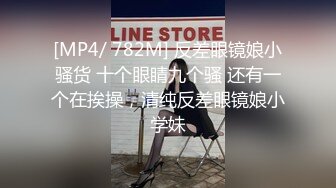 [MP4/ 782M] 反差眼镜娘小骚货 十个眼睛九个骚 还有一个在挨操，清纯反差眼镜娘小学妹