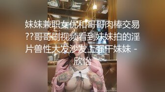 妹妹兼职女优和哥哥肉棒交易??哥哥刷视频看到妹妹拍的淫片兽性大发沙发上强干妹妹 - 欣怡