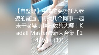 【自整理】牛逼的姿势插入老婆的骚逼，再找几个同事一起来干老婆，精液收集大师！Kadall Master最新大合集【146V】  (37)