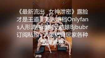 《最新流出✿女神泄密》露脸才是王道！万人求档Onlyfans人形清纯母狗反差婊Bjbubr订阅私拍~大波肥臀居家各种道具紫薇