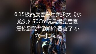 6.15极品反差白丝美少女《水龙头》50Cm玩具爆完后庭 震惊到我艹到哪个器官了 小穴一扣就喷