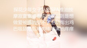 探花少年女子私密SPA推油按摩寂寞富婆看似按摩实则是想做爱被搞的受不了主动掏出鸡巴吸舔最后用肉棒填满她痒痒的私处