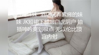 意淫妹妹  酒店玩弄累瘫的妹妹 JK短裙下鲜嫩白虎阴户 抽插呻吟爽到极点 无以伦比顶宫内射