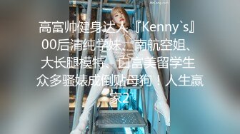 高富帅健身达人『Kenny`s』00后清纯学妹、南航空姐、大长腿模特、白富美留学生 众多骚婊成倒贴母狗！人生赢家2