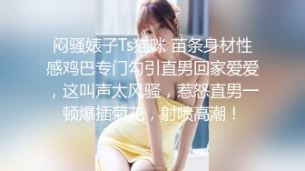 闷骚婊子Ts猫咪 苗条身材性感鸡巴专门勾引直男回家爱爱，这叫声太风骚，惹怒直男一顿爆插菊花，射喷高潮！