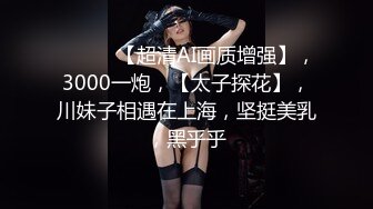 ♈ ♈ ♈ 【超清AI画质增强】，3000一炮，【太子探花】，川妹子相遇在上海，坚挺美乳，黑乎乎