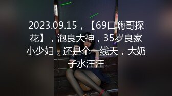 2023.09.15，【69口嗨哥探花】，泡良大神，35岁良家小少妇，还是个一线天，大奶子水汪汪