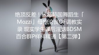 绝顶反差！极品韩国舞蹈生「Mozzi」母狗沦丧OF调教实录 现实学生课后淫婊BDSM百合群P样样精通【第二弹】