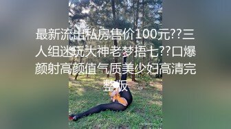 最新流出私房售价100元??三人组迷玩大神老梦捂七??口爆颜射高颜值气质美少妇高清完整版