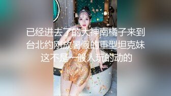 已经进去了的大神南橘子来到台北约刚放暑假的重型坦克妹 这不是一般人玩的动的