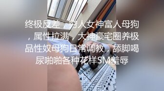 终极反差，穷人女神富人母狗，属性拉满，大神豪宅圈养极品性奴母狗日常调教，舔脚喝尿啪啪各种花样SM羞辱