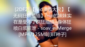 [2DF2] 【jvid顶级大尺】【无码狂暴抽插】mio的妹妹实在是受不了疯狂抽插~身体狂喷白浆狂泄 - soav_evMerge[MP4/125MB][BT种子]