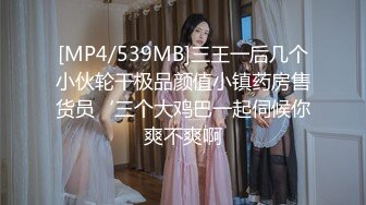 [MP4/539MB]三王一后几个小伙轮干极品颜值小镇药房售货员‘三个大鸡巴一起伺候你爽不爽啊