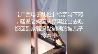 【广西母子乱伦】给亲妈下药，骚逼老妈国庆穿黑丝出去吃饭回到家骚逼黏糊糊的被儿子接着干