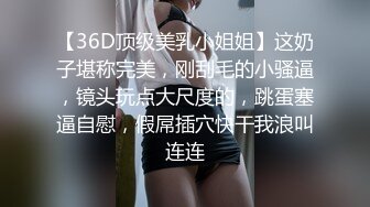 【36D顶级美乳小姐姐】这奶子堪称完美，刚刮毛的小骚逼，镜头玩点大尺度的，跳蛋塞逼自慰，假屌插穴快干我浪叫连连