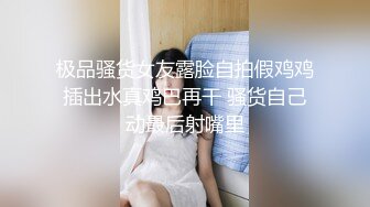 极品骚货女友露脸自拍假鸡鸡插出水真鸡巴再干 骚货自己动最后射嘴里