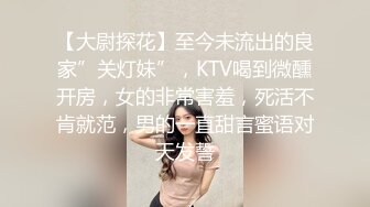 【大尉探花】至今未流出的良家”关灯妹”，KTV喝到微醺开房，女的非常害羞，死活不肯就范，男的一直甜言蜜语对天发誓