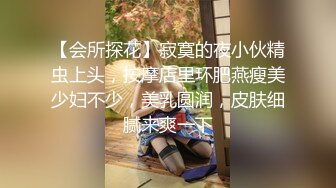 【会所探花】寂寞的夜小伙精虫上头，按摩店里环肥燕瘦美少妇不少，美乳圆润，皮肤细腻来爽一下