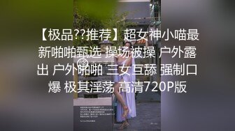 【极品??推荐】超女神小喵最新啪啪甄选 操场被操 户外露出 户外啪啪 三女互舔 强制口爆 极其淫荡 高清720P版