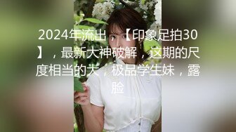 2024年流出，【印象足拍30】，最新大神破解，这期的尺度相当的大，极品学生妹，露脸