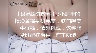 【极品瑜伽教练】3小时半的精彩黄播身材完美，肤白貌美，牛仔裤，情趣挑逗，这种骚货谁能扛得住，连干两炮