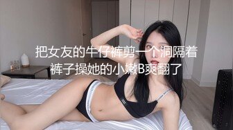 把女友的牛仔裤剪一个洞隔着裤子操她的小嫩B爽翻了