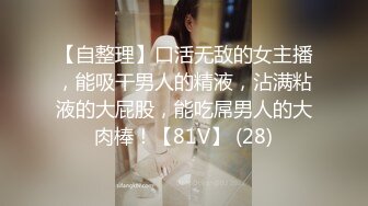 【自整理】口活无敌的女主播，能吸干男人的精液，沾满粘液的大屁股，能吃屌男人的大肉棒！【81V】 (28)