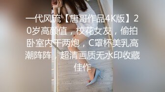 一代风流【唐哥作品4K版】20岁高颜值，校花女友，偷拍卧室内干两炮，C罩杯美乳高潮阵阵，超清画质无水印收藏佳作