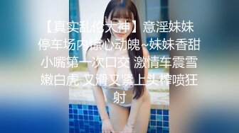 【真实乱伦大神】意淫妹妹 停车场内惊心动魄~妹妹香甜小嘴第一次口交 激情车震雪嫩白虎 又滑又紧上头榨喷狂射